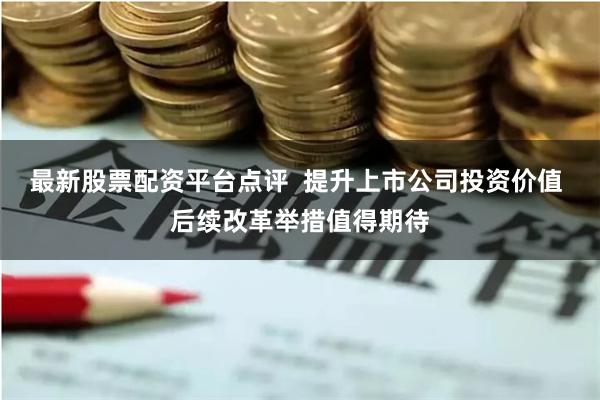 最新股票配资平台点评  提升上市公司投资价值 后续改革举措值得期待