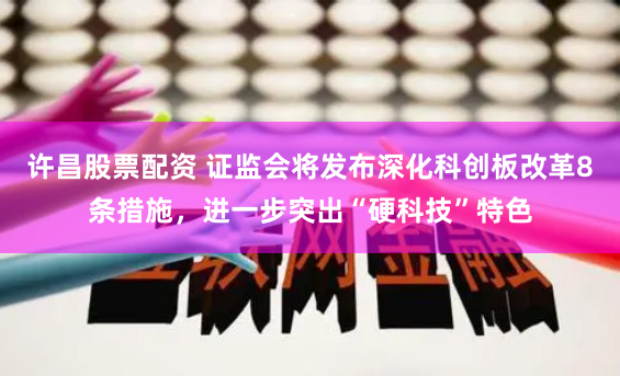 许昌股票配资 证监会将发布深化科创板改革8条措施，进一步突出“硬科技”特色