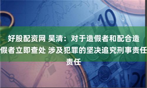 好股配资网 吴清：对于造假者和配合造假者立即查处 涉及犯罪的坚决追究刑事责任