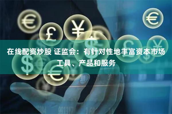 在线配资炒股 证监会：有针对性地丰富资本市场工具、产品和服务