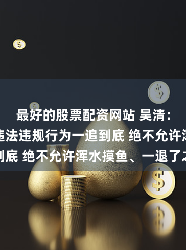 最好的股票配资网站 吴清：对退市中的违法违规行为一追到底 绝不允许浑水摸鱼、一退了之