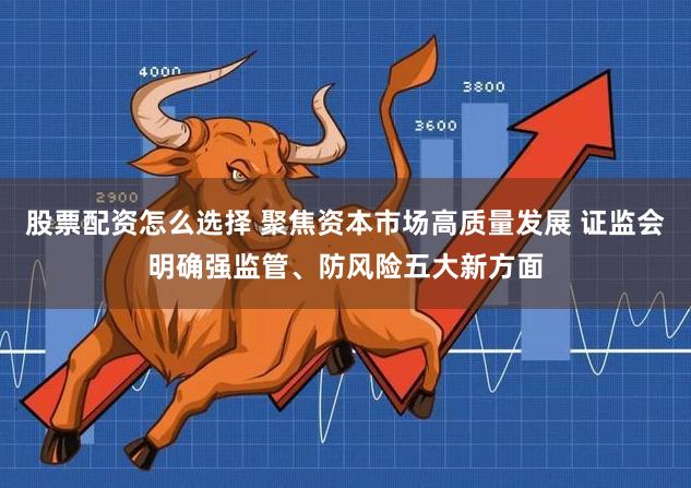 股票配资怎么选择 聚焦资本市场高质量发展 证监会明确强监管、防风险五大新方面