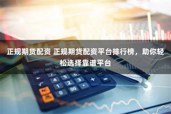 正规期货配资 正规期货配资平台排行榜，助你轻松选择靠谱平台