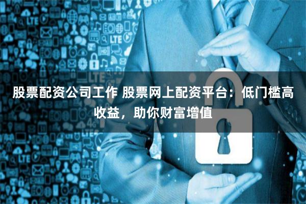 股票配资公司工作 股票网上配资平台：低门槛高收益，助你财富增值