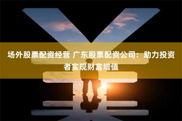 场外股票配资经营 广东股票配资公司：助力投资者实现财富增值