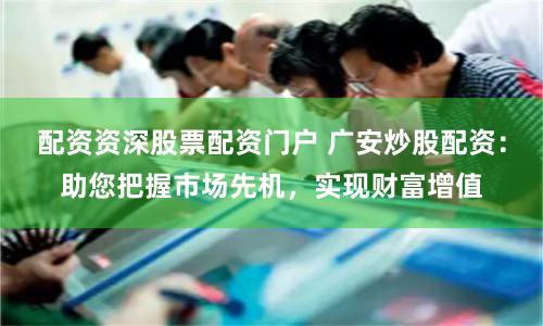 配资资深股票配资门户 广安炒股配资：助您把握市场先机，实现财富增值