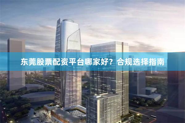 东莞股票配资平台哪家好？合规选择指南